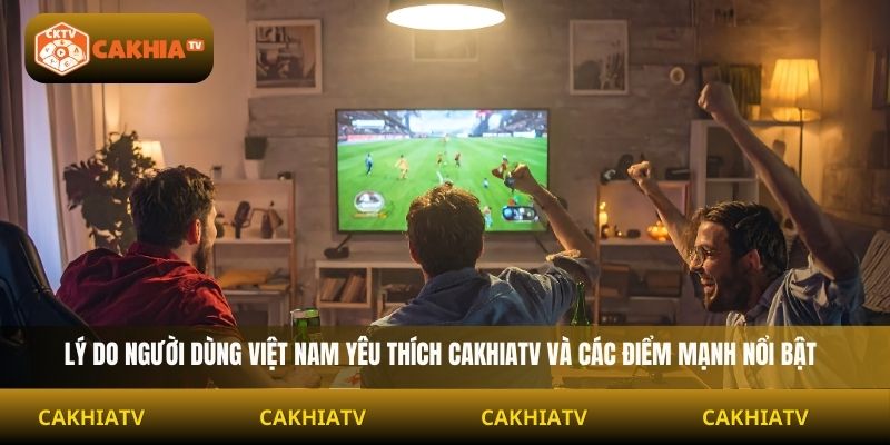 lý do người dùng Việt Nam yêu thích Cakhiatv và các điểm mạnh nổi bật